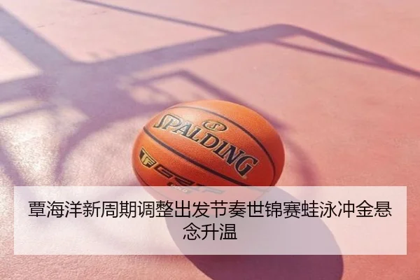 覃海洋新周期调整出发节奏世锦赛蛙泳冲金悬念升温