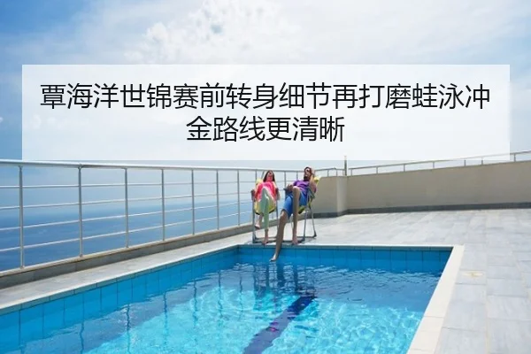 覃海洋世锦赛前转身细节再打磨蛙泳冲金路线更清晰