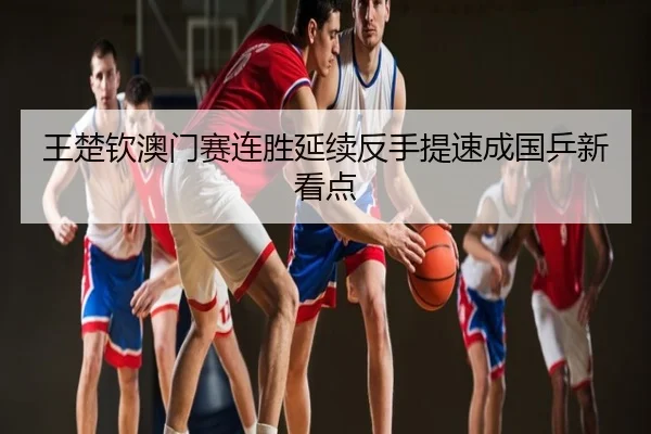 王楚钦澳门赛连胜延续反手提速成国乒新看点