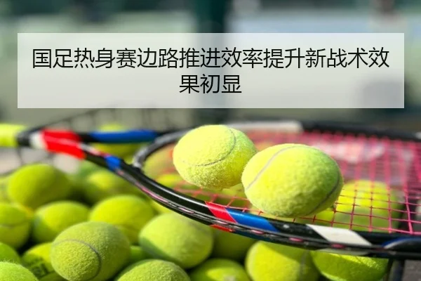 国足热身赛边路推进效率提升新战术效果初显
