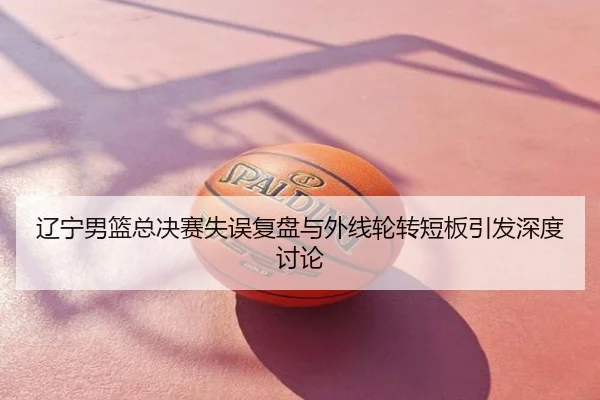 辽宁男篮总决赛失误复盘与外线轮转短板引发深度讨论