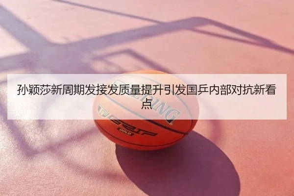 孙颖莎新周期发接发质量提升引发国乒内部对抗新看点