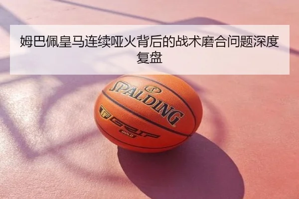 姆巴佩皇马连续哑火背后的战术磨合问题深度复盘