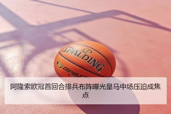 阿隆索欧冠首回合排兵布阵曝光皇马中场压迫成焦点