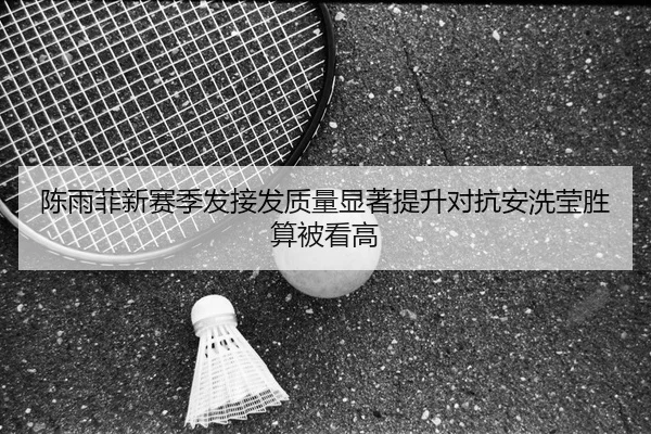 陈雨菲新赛季发接发质量显著提升对抗安洗莹胜算被看高