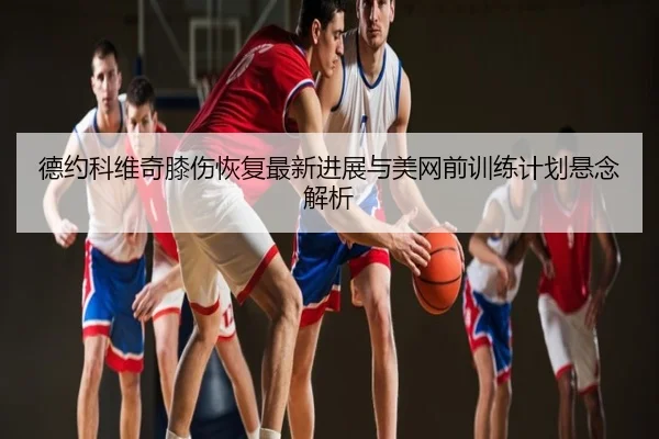 德约科维奇膝伤恢复最新进展与美网前训练计划悬念解析