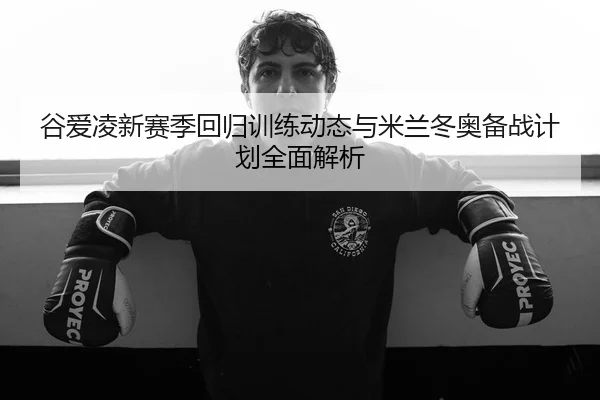 谷爱凌新赛季回归训练动态与米兰冬奥备战计划全面解析