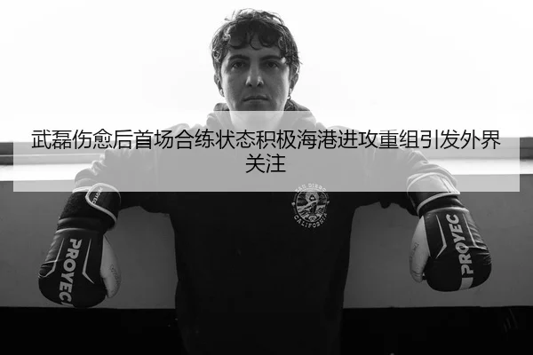 武磊伤愈后首场合练状态积极海港进攻重组引发外界关注